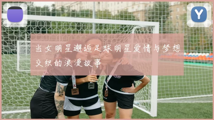 当女明星邂逅足球明星爱情与梦想交织的浪漫故事