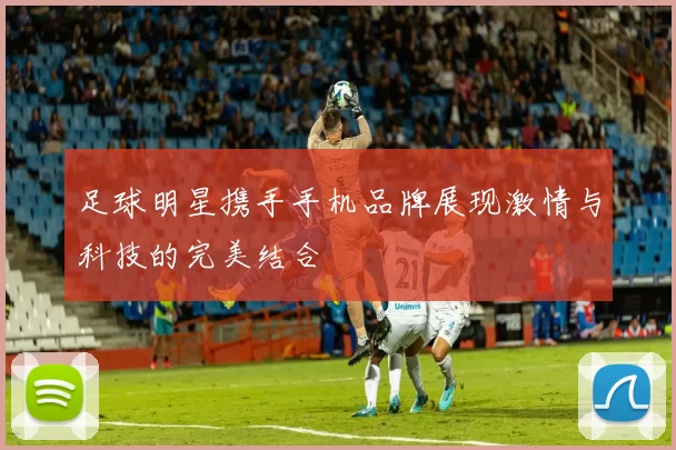 足球明星携手手机品牌展现激情与科技的完美结合
