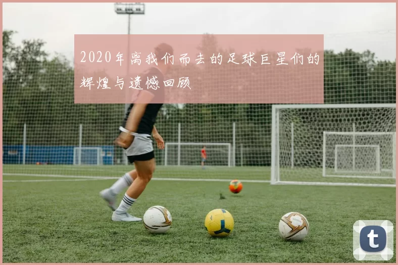 2020年离我们而去的足球巨星们的辉煌与遗憾回顾