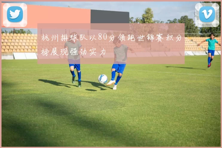 杭州排球队以80分领跑世锦赛积分榜展现强劲实力