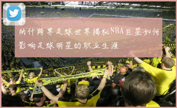 纳什跨界足球世界揭秘NBA巨星如何影响足球明星的职业生涯
